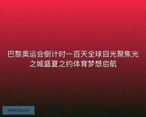 巴黎奥运会倒计时一百天全球目光聚焦光之城盛夏之约体育梦想启航