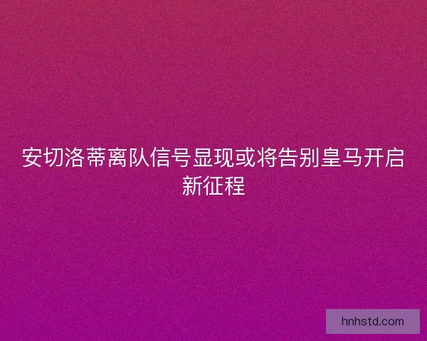 安切洛蒂离队信号显现或将告别皇马开启新征程