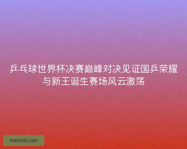 乒乓球世界杯决赛巅峰对决见证国乒荣耀与新王诞生赛场风云激荡