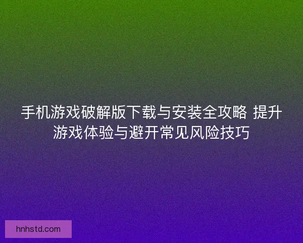 手机游戏破解版下载与安装全攻略 提升游戏体验与避开常见风险技巧