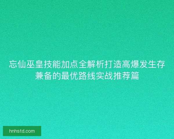 忘仙巫皇技能加点全解析打造高爆发生存兼备的最优路线实战推荐篇