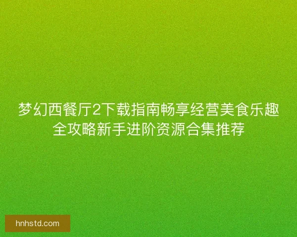 梦幻西餐厅2下载指南畅享经营美食乐趣全攻略新手进阶资源合集推荐 梦幻西餐厅2下载指南畅享经营美食乐趣全攻略新手进阶资源合集推荐
