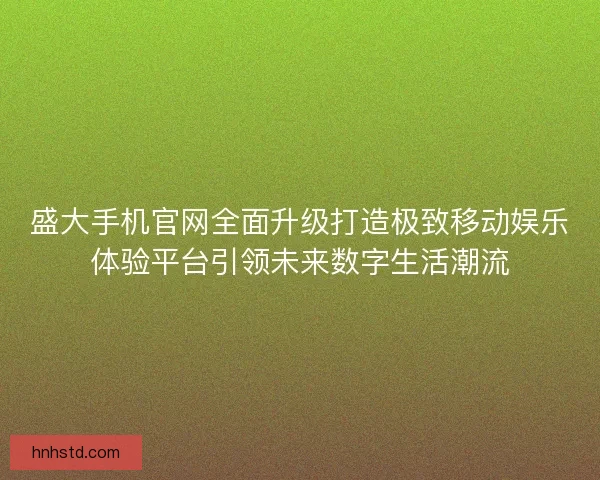 盛大手机官网全面升级打造极致移动娱乐体验平台引领未来数字生活潮流 盛大手机官网全面升级打造极致移动娱乐体验平台引领未来数字生活潮流