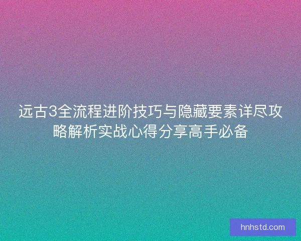 远古3全流程进阶技巧与隐藏要素详尽攻略解析实战心得分享高手必备