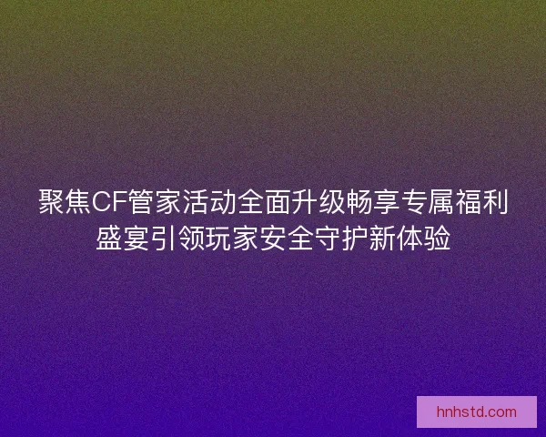 聚焦CF管家活动全面升级畅享专属福利盛宴引领玩家安全守护新体验