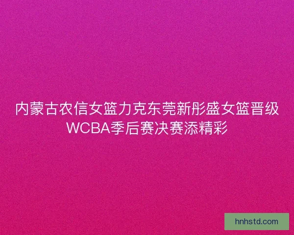 内蒙古农信女篮力克东莞新彤盛女篮晋级WCBA季后赛决赛添精彩