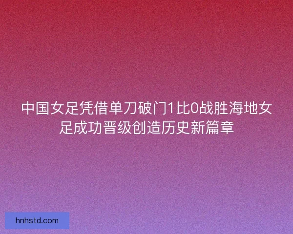 中国女足凭借单刀破门1比0战胜海地女足成功晋级创造历史新篇章