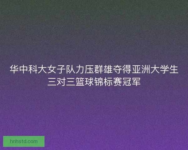 华中科大女子队力压群雄夺得亚洲大学生三对三篮球锦标赛冠军