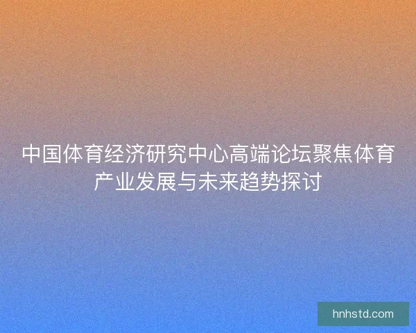 中国体育经济研究中心高端论坛聚焦体育产业发展与未来趋势探讨