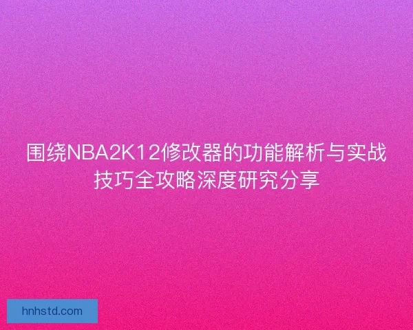 围绕NBA2K12修改器的功能解析与实战技巧全攻略深度研究分享 围绕NBA2K12修改器的功能解析与实战技巧全攻略深度研究分享