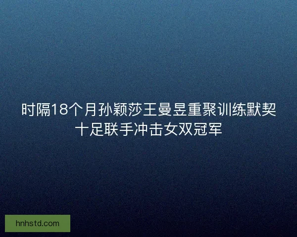 时隔18个月孙颖莎王曼昱重聚训练默契十足联手冲击女双冠军 时隔18个月孙颖莎王曼昱重聚训练默契十足联手冲击女双冠军