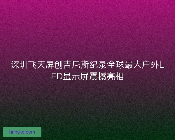深圳飞天屏创吉尼斯纪录全球最大户外LED显示屏震撼亮相 深圳飞天屏创吉尼斯纪录全球最大户外LED显示屏震撼亮相