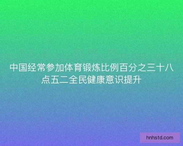 中国经常参加体育锻炼比例百分之三十八点五二全民健康意识提升 中国经常参加体育锻炼比例百分之三十八点五二全民健康意识提升
