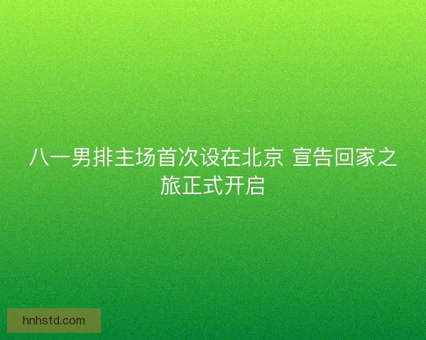 八一男排主场首次设在北京 宣告回家之旅正式开启 八一男排主场首次设在北京 宣告回家之旅正式开启