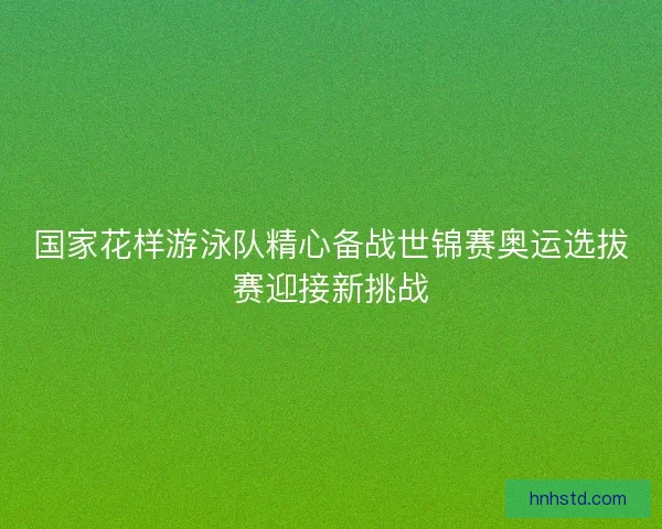国家花样游泳队精心备战世锦赛奥运选拔赛迎接新挑战