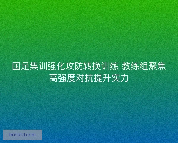国足集训强化攻防转换训练 教练组聚焦高强度对抗提升实力