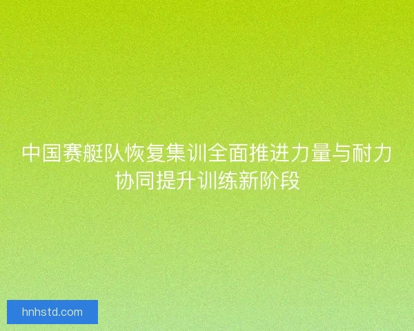 中国赛艇队恢复集训全面推进力量与耐力协同提升训练新阶段 中国赛艇队恢复集训全面推进力量与耐力协同提升训练新阶段