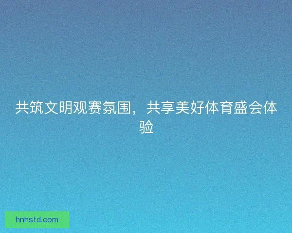 共筑文明观赛氛围,共享美好体育盛会体验 共筑文明观赛氛围,共享美好体育盛会体验