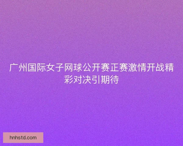 广州国际女子网球公开赛正赛激情开战精彩对决引期待 广州国际女子网球公开赛正赛激情开战精彩对决引期待