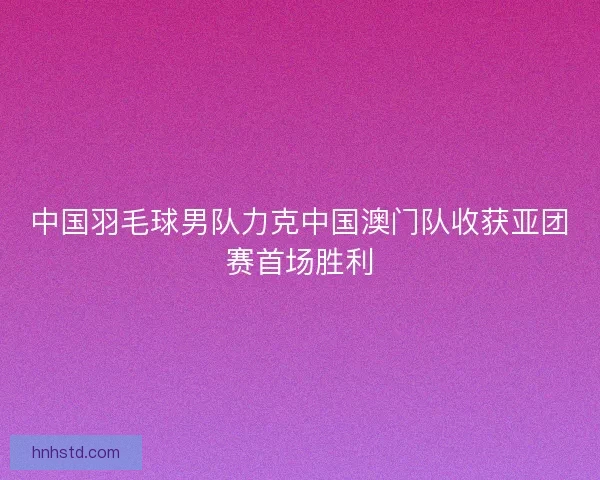 中国羽毛球男队力克中国澳门队收获亚团赛首场胜利 中国羽毛球男队力克中国澳门队收获亚团赛首场胜利