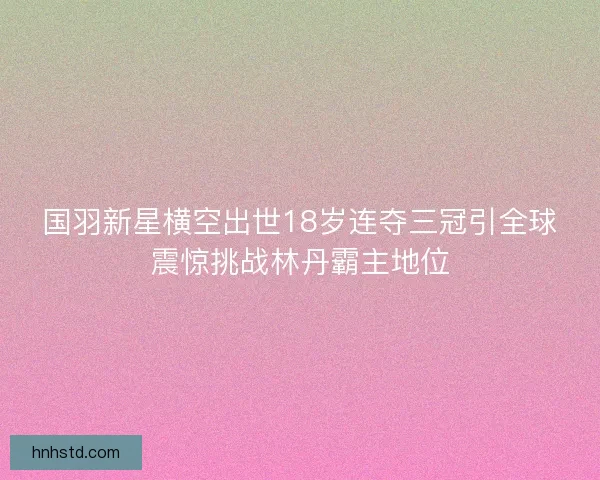 国羽新星横空出世18岁连夺三冠引全球震惊挑战林丹霸主地位 国羽新星横空出世18岁连夺三冠引全球震惊挑战林丹霸主地位