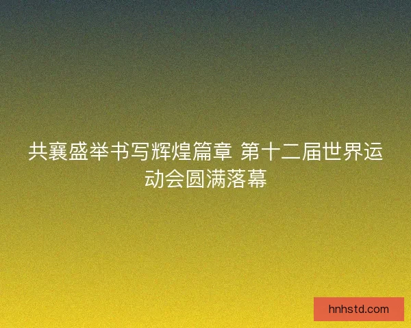 共襄盛举书写辉煌篇章 第十二届世界运动会圆满落幕 共襄盛举书写辉煌篇章 第十二届世界运动会圆满落幕