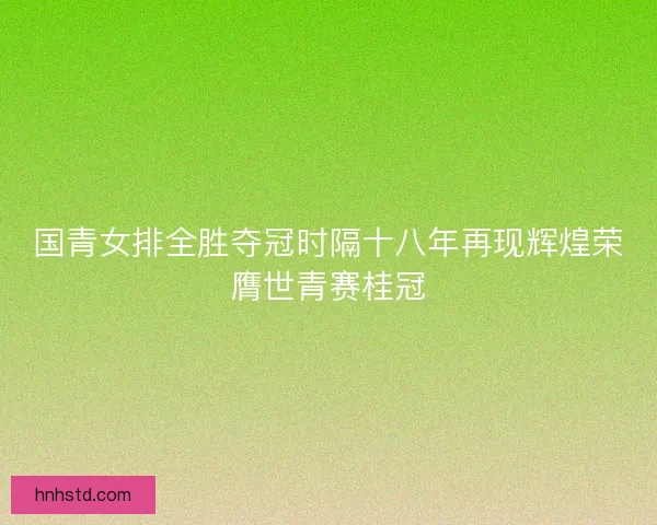 国青女排全胜夺冠时隔十八年再现辉煌荣膺世青赛桂冠 国青女排全胜夺冠时隔十八年再现辉煌荣膺世青赛桂冠