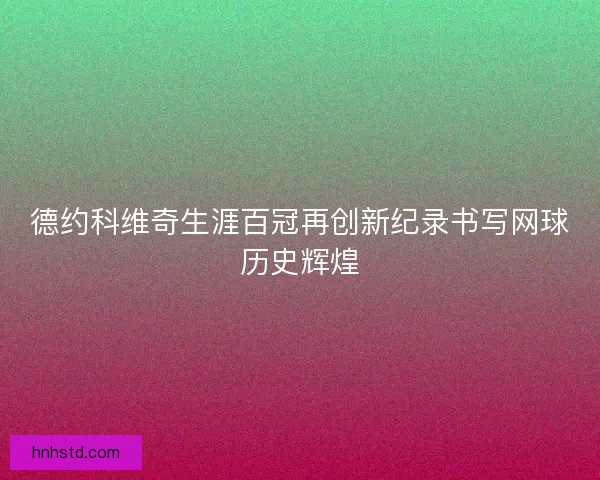 德约科维奇生涯百冠再创新纪录书写网球历史辉煌 德约科维奇生涯百冠再创新纪录书写网球历史辉煌