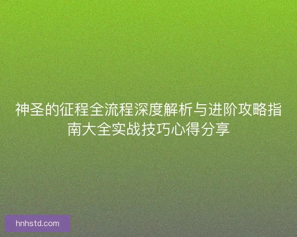 神圣的征程全流程深度解析与进阶攻略指南大全实战技巧心得分享 神圣的征程全流程深度解析与进阶攻略指南大全实战技巧心得分享